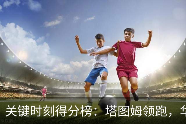 关键时刻得分榜：塔图姆领跑，华子紧追其后